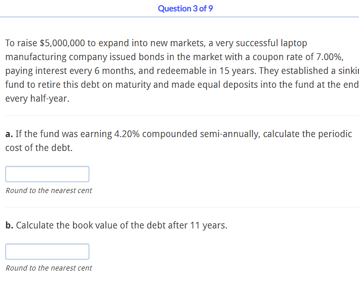 Question 3 of 9
To raise $5,000,000 to expand into new markets, a very successful laptop
manufacturing company issued bonds in the market with a coupon rate of 7.00%,
paying interest every 6 months, and redeemable in 15 years. They established a sinkir
fund to retire this debt on maturity and made equal deposits into the fund at the end
every half-year.
a. If the fund was earning 4.20% compounded semi-annually, calculate the periodic
cost of the debt.
Round to the nearest cent
b. Calculate the book value of the debt after 11 years.
Round to the nearest cent
