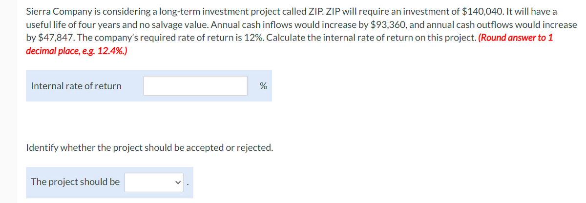 Sierra Company is considering a long-term investment project called ZIP. ZIP will require an investment of $140,040. It will have a
useful life of four years and no salvage value. Annual cash inflows would increase by $93,360, and annual cash outflows would increase
by $47,847. The company's required rate of return is 12%. Calculate the internal rate of return on this project. (Round answer to 1
decimal place, e.g. 12.4%.)
Internal rate of return
%
Identify whether the project should be accepted or rejected.
The project should be
