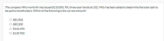 The company Milly works for has issued $110,000, 9%, three-year bonds at 102. Milly has been asked to determine the total cash to
be paid to bondholders. Which of the following is the correct amount?
O $81,906
O $80,300
O $142,494
O $139,700
