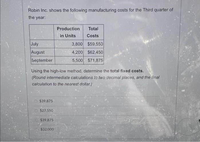 Robin Inc. shows the following manufacturing costs for the Third quarter of
the year:
Production
Total
in Units
Costs
July
3,800 $59,550
August
4,200 $62,450
September
5,500 $71,875
Using the high-low method, determine the total fixed costs.
(Round intermediate calculations to two decimal places, and the final
calculation to the nearest dollar.)
$39,875
$27,550
$39,875
$32,000
