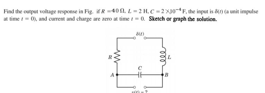 Find the output voltage response in Fig. if R =40 2, L = 2 H, C = 2X10¬ªF, the input is 8(1) (a unit impulse
at time t = 0), and current and charge are zero at timet = 0. Sketch or graph the solution.
8(t)
R
C
