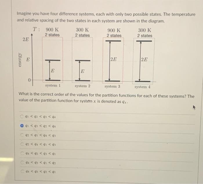 Imagine you have four difference systems, each with only two possible states. The temperature
and relative spacing of the two states in each system are shown in the diagram.
T: 900 K
300 K
300 K
900 K
2 states
2 states
2 states
2 states
2E
2E
2E
E
E
system 1
system 2
system 3
system 4
What is the correct order of the values for the partition functions for each of these systems? The
value of the partition function for system x is denoted as 4x.
C4i < q2 < q3 < q4
41 < 93 < q2 < q4
C 92 < q1 < q4 < q3
C 42 < 44 < 91 < qs
C 94 < 92 < q3 < 91
C 94 < 91 < q1 < q2
C 94 < 43 < q2 < qi
energy
