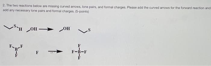 2. The two reactions below are missing curved arrows, lone pairs, and formal charges. Please add the curved arrows for the forward reaction and
add any necessary lone pairs and formal charges. (5-points)
SH OH
> OH
FnF
F-B-F
