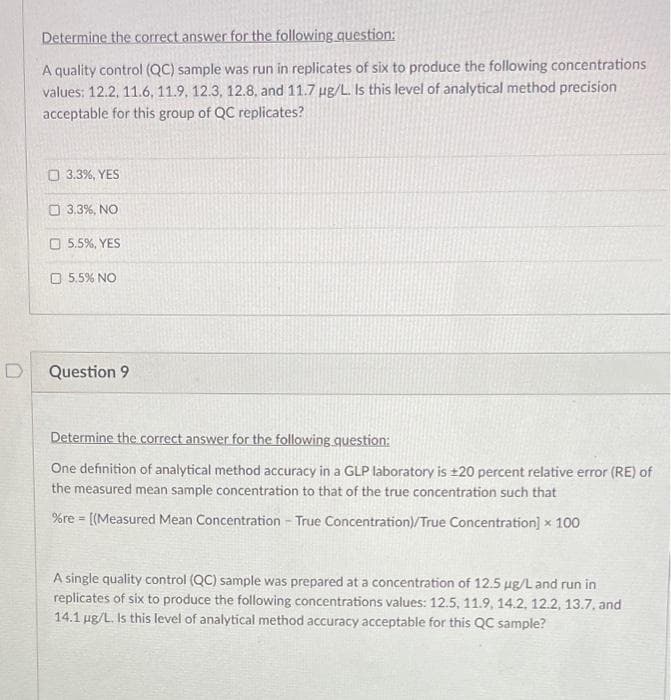 Determine the correct answer for the following question:
A quality control (QC) sample was run in replicates of six to produce the following concentrations
values: 12.2, 11.6, 11.9, 12.3, 12.8, and 11.7 ug/L. Is this level of analytical method precision
acceptable for this group of QC replicates?
O 3.3%, YES
O 3.3%, NO
O 5.5%, YES
5.5% NO
Question 9
Determine the correct answer for the following question:
One definition of analytical method accuracy in a GLP laboratory is ±20 percent relative error (RE) of
the measured mean sample concentration to that of the true concentration such that
%re = [(Measured Mean Concentration - True Concentration)/True Concentration] x 100
A single quality control (QC) sample was prepared at a concentration of 12.5 µg/L and run in
replicates of six to produce the following concentrations values: 12.5, 11.9, 14.2, 12.2, 13.7, and
14.1 ug/L. Is this level of analytical method accuracy acceptable for this QC sample?
