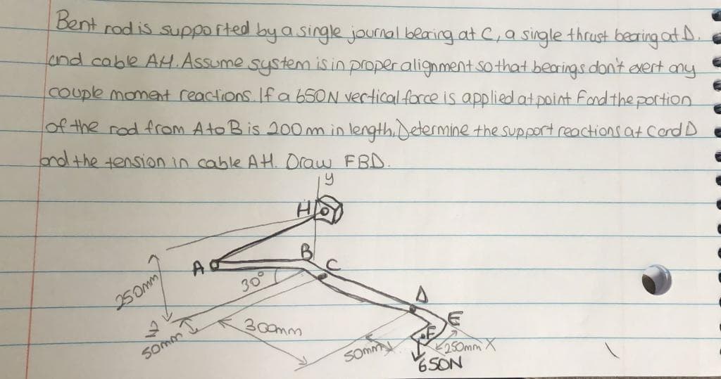 Bent rod is supported
byasinglejournal blaring.at C,a single thrust baring at D.
cnd cable AH.Assume system isinproperalignment sothat bearings dont exert any
COuple moment reactions. If a 65ON verticalforce is applied at point fondthe portion
of the rod from Ato Bis 200m inlength,Determine the support reactions at Cord D
nd the tension in cable AH Oraw FBD.
250mm
30°
300mm
Somm
SOMM
250mm X
65ON
