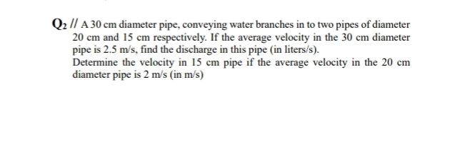 Q2 // A 30 cm diameter pipe, conveying water branches in to two pipes of diameter
20 cm and 15 cm respectively. If the average velocity in the 30 cm diameter
pipe is 2.5 m/s, find the discharge in this pipe (in liters/s).
Determine the velocity in 15 cm pipe if the average velocity in the 20 cm
diameter pipe is 2 m/s (in m/s)
