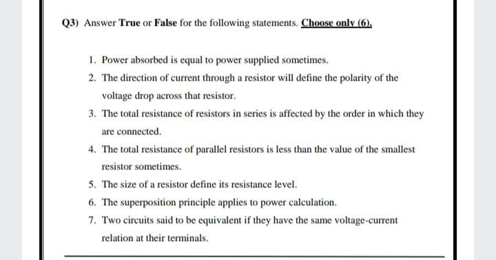 Q3) Answer True or False for the following statements. Choose only (6).
1. Power absorbed is equal to power supplied sometimes.
2. The direction of current through a resistor will define the polarity of the
voltage drop across that resistor.
3. The total resistance of resistors in series is affected by the order in which they
are connected.
4. The total resistance of parallel resistors is less than the value of the smallest
resistor sometimes.
5. The size of a resistor define its resistance level.
6. The superposition principle applies to power calculation.
7. Two circuits said to be equivalent if they have the same voltage-current
relation at their terminals.
