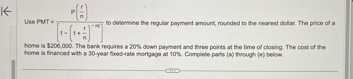 K
Use PMT=
P
n
to determine the regular payment amount, rounded to the nearest dollar. The price of a
-nt7
[₁-(₁+)
1-
1+
home is $206,000. The bank requires a 20% down payment and three points at the time of closing. The cost of the
home is financed with a 30-year fixed-rate mortgage at 10%. Complete parts (a) through (e) below.