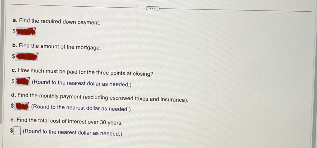 a. Find the required down payment.
$
b. Find the amount of the mortgage.
$
c. How much must be paid for the three points at closing?
$
(Round to the nearest dollar as needed.)
d. Find the monthly payment (excluding escrowed taxes and insurance).
$
(Round to the nearest dollar as needed.)
e. Find the total cost of interest over 30 years.
$
(Round to the nearest dollar as needed.)