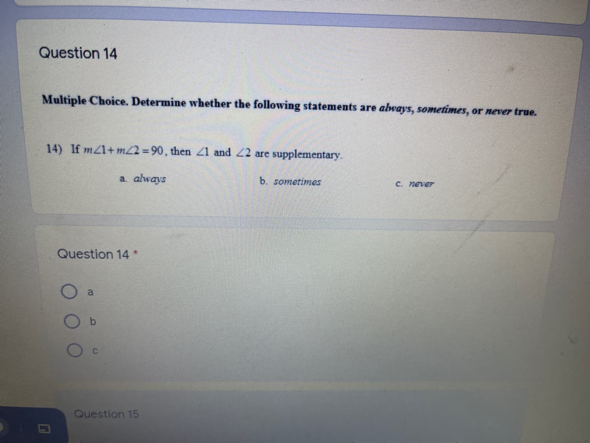 Question 14
Multiple Choice. Determine whether the following statements are always, sometimes, or never true.
14) If mZ1+ m22 90, then 21 and 22 are supplementary.
a always
b. sometimes
C. never
Question 14 *
a
Question 15
