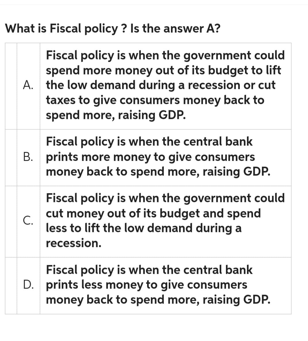 What is Fiscal policy? Is the answer A?
Fiscal policy is when the government could
spend more money out of its budget to lift
A. the low demand during a recession or cut
taxes to give consumers money back to
spend more, raising GDP.
Fiscal policy is when the central bank
B. prints more money to give consumers
money back to spend more, raising GDP.
C.
Fiscal policy is when the government could
cut money out of its budget and spend
less to lift the low demand during a
recession.
Fiscal policy is when the central bank
D. prints less money to give consumers
money back to spend more, raising GDP.