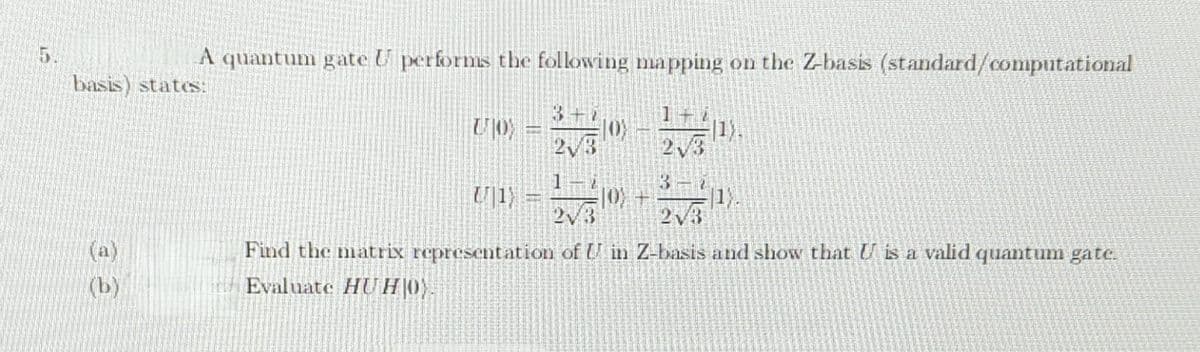 A quantum gate U performs the following mapping on the Z-basis (standard/computational
basis) states:
(a)
(b)
BE
2√3
Joy
2√3
1).
2√3
2√3
Find the matrix representation of U in Z-basis and show that U is a valid quantum gate.
Evaluate HUH|0).