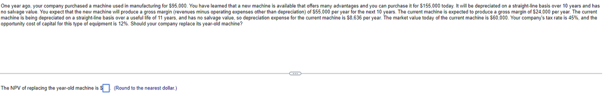 One year ago, your company purchased a machine used in manufacturing for $95,000. You have learned that a new machine is available that offers many advantages and you can purchase it for $155,000 today. It will be depreciated on a straight-line basis over 10 years and has
no salvage value. You expect that the new machine will produce a gross margin (revenues minus operating expenses other than depreciation) of $55,000 per year for the next 10 years. The current machine is expected to produce a gross margin of $24,000 per year. The current
machine is being depreciated on a straight-line basis over a useful life of 11 years, and has no salvage value, so depreciation expense for the current machine is $8,636 per year. The market value today of the current machine is $60,000. Your company's tax rate is 45%, and the
opportunity cost of capital for this type of equipment is 12%. Should your company replace its year-old machine?
The NPV of replacing the year-old machine is S
(Round to the nearest dollar.)
C