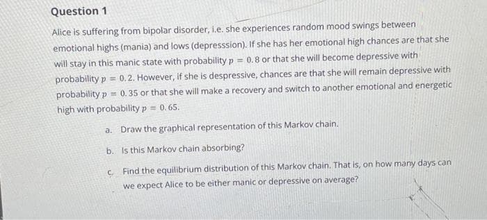 Question 1
Alice is suffering from bipolar disorder, i.e. she experiences random mood swings between
emotional highs (mania) and lows (depresssion). If she has her emotional high chances are that she
will stay in this manic state with probability p = 0.8 or that she will become depressive with
probability p = 0.2. However, if she is despressive, chances are that she will remain depressive with
probability p= 0.35 or that she will make a recovery and switch to another emotional and energetic
high with probability p= 0.65.
a. Draw the graphical representation of this Markov chain.
b. Is this Markov chain absorbing?
c. Find the equilibrium distribution of this Markov chain. That is, on how many days can
we expect Alice to be either manic or depressive on average?
