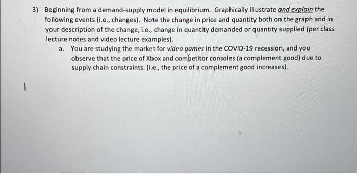 3) Beginning from a demand-supply model in equilibrium. Graphically illustrate and explain the
following events (i.e., changes). Note the change in price and quantity both on the graph and in
your description of the change, i.e., change in quantity demanded or quantity supplied (per class
lecture notes and video lecture examples).
a. You are studying the market for video games in the COVID-19 recession, and you
observe that the price of Xbox and competitor consoles (a complement good) due to
supply chain constraints. (i.e., the price of a complement good increases).