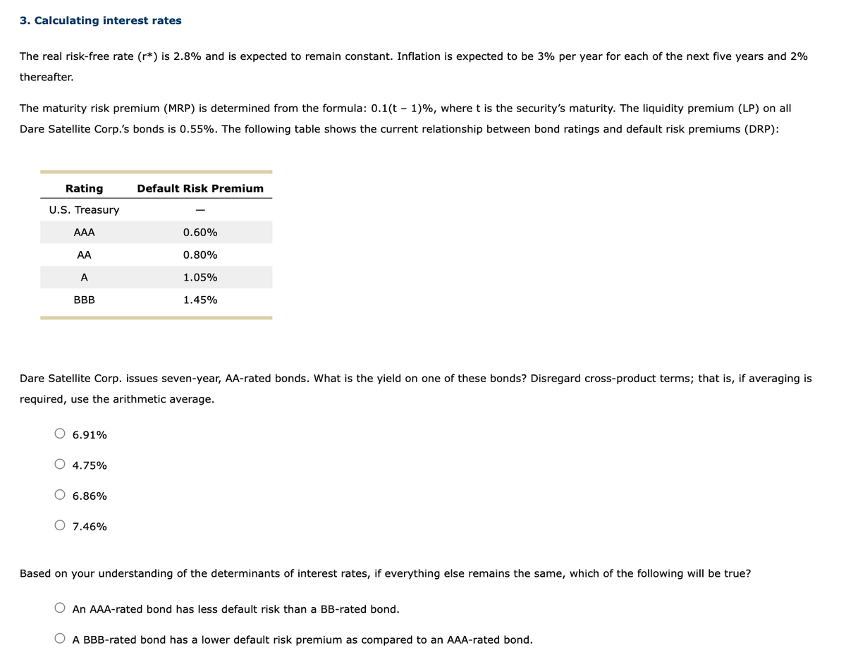 3. Calculating interest rates
The real risk-free rate (r*) is 2.8% and is expected to remain constant. Inflation is expected to be 3% per year for each of the next five years and 2%
thereafter.
The maturity risk premium (MRP) is determined from the formula: 0.1(t - 1)%, where t is the security's maturity. The liquidity premium (LP) on all
Dare Satellite Corp.'s bonds is 0.55%. The following table shows the current relationship between bond ratings and default risk premiums (DRP):
Rating
U.S. Treasury
AAA
AA
A
BBB
6.91%
4.75%
Dare Satellite Corp. issues seven-year, AA-rated bonds. What is the yield on one of these bonds? Disregard cross-product terms; that is, if averaging is
required, use the arithmetic average.
6.86%
Default Risk Premium
O 7.46%
0.60%
0.80%
1.05%
1.45%
Based on your understanding of the determinants of interest rates, if everything else remains the same, which of the following will be true?
O An AAA-rated bond has less default risk than a BB-rated bond.
O A BBB-rated bond has a lower default risk premium as compared to an AAA-rated bond.