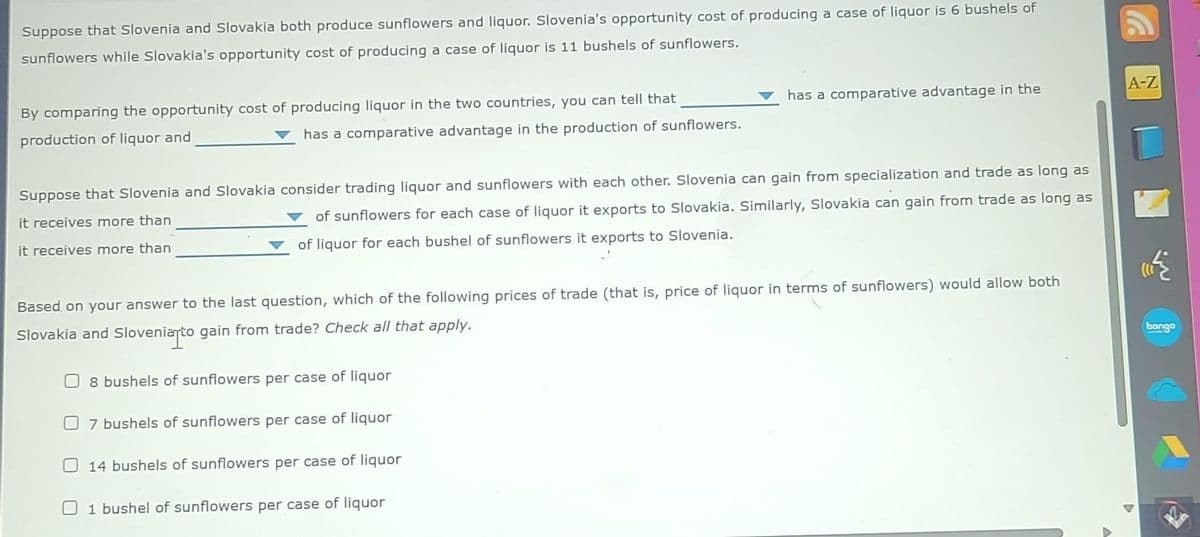 Suppose that Slovenia and Slovakia both produce sunflowers and liquor. Slovenia's opportunity cost of producing a case of liquor is 6 bushels of
sunflowers while Slovakia's opportunity cost of producing a case of liquor is 11 bushels of sunflowers.
By comparing the opportunity cost of producing liquor in the two countries, you can tell that
production of liquor and
has a comparative advantage in the production of sunflowers.
Suppose that Slovenia and Slovakia consider trading liquor and sunflowers with each other. Slovenia can gain from specialization and trade as long as
it receives more than
of sunflowers for each case of liquor it exports to Slovakia. Similarly, Slovakia can gain from trade as long as
of liquor for each bushel of sunflowers it exports to Slovenia.
it receives more than
has a comparative advantage in the
Based on your answer to the last question, which of the following prices of trade (that is, price of liquor in terms of sunflowers) would allow both
Slovakia and Slovenia to gain from trade? Check all that apply.
8 bushels of sunflowers per case of liquor
7 bushels of sunflowers per case of liquor
14 bushels of sunflowers per case of liquor
1 bushel of sunflowers per case of liquor
A-Z
bongo