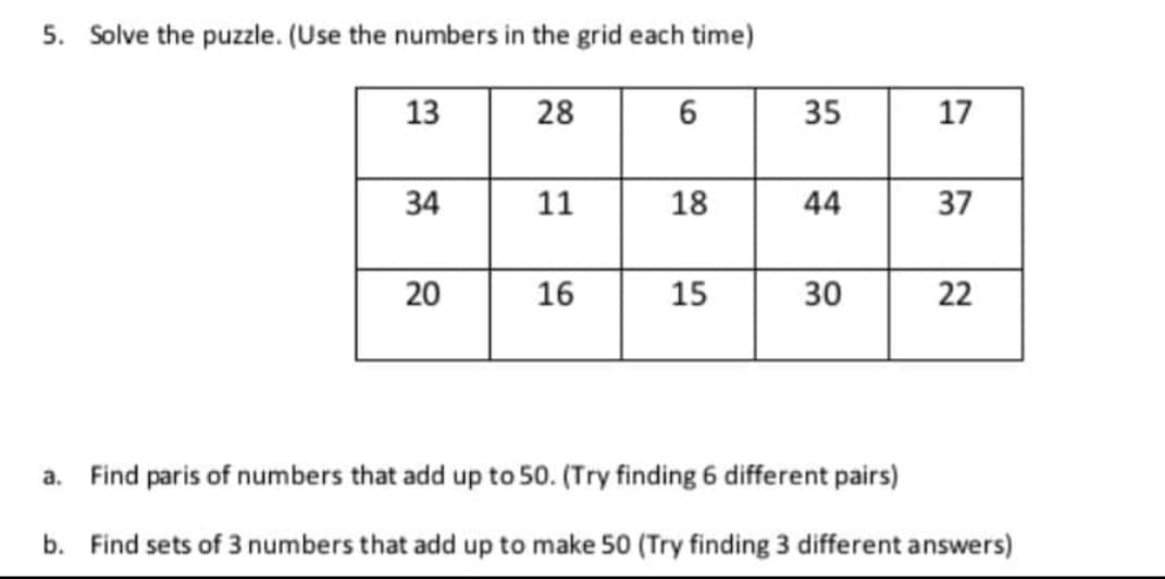 5. Solve the puzzle. (Use the numbers in the grid each time)
13
28
34
20
11
16
6
18
15
35
44
30
17
37
22
a. Find paris of numbers that add up to 50. (Try finding 6 different pairs)
b. Find sets of 3 numbers that add up to make 50 (Try finding 3 different answers)