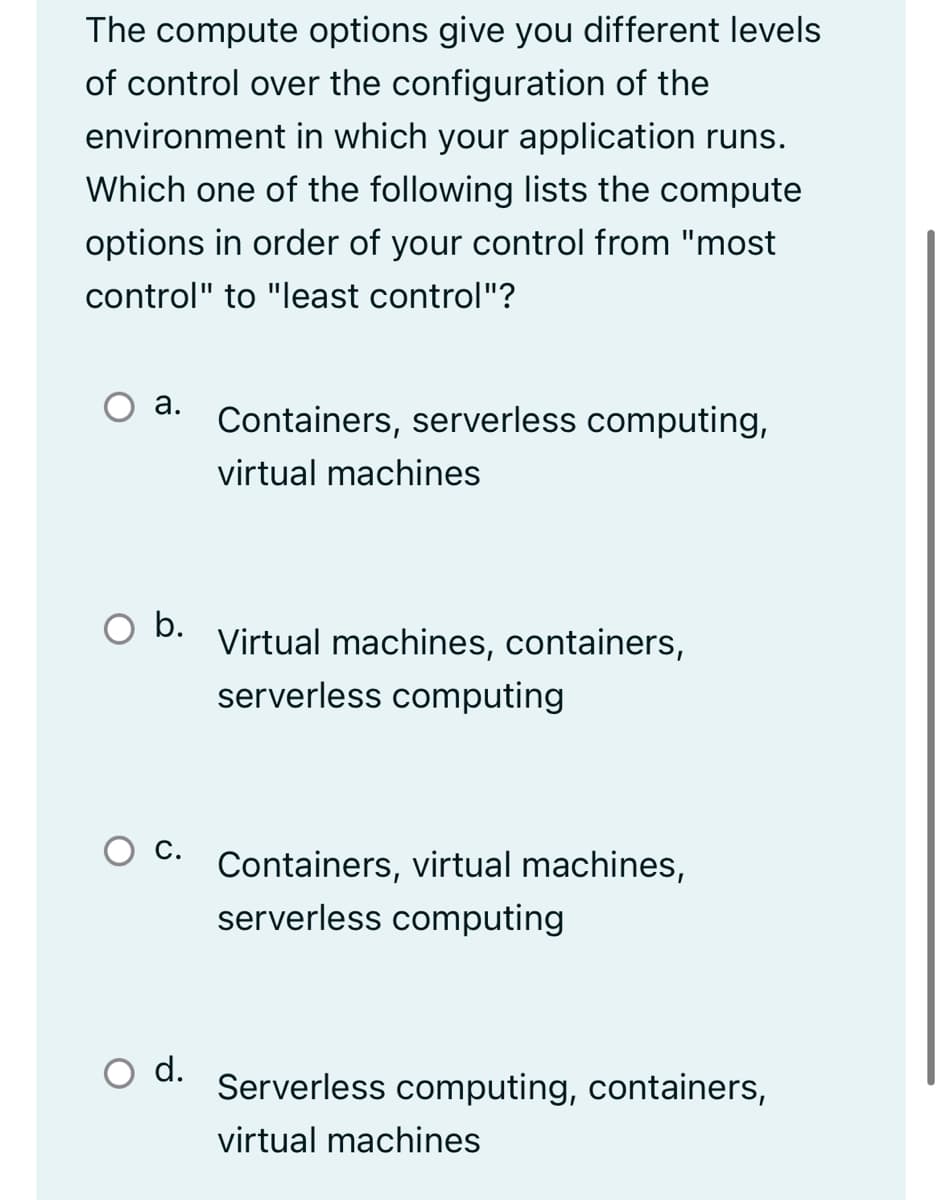 The compute options give you different levels
of control over the configuration of the
environment in which your application runs.
Which one of the following lists the compute
options in order of your control from "most
control" to "least control"?
а.
Containers, serverless computing,
virtual machines
O b.
Virtual machines, containers,
serverless computing
С.
Containers, virtual machines,
serverless computing
d.
Serverless computing, containers,
virtual machines
