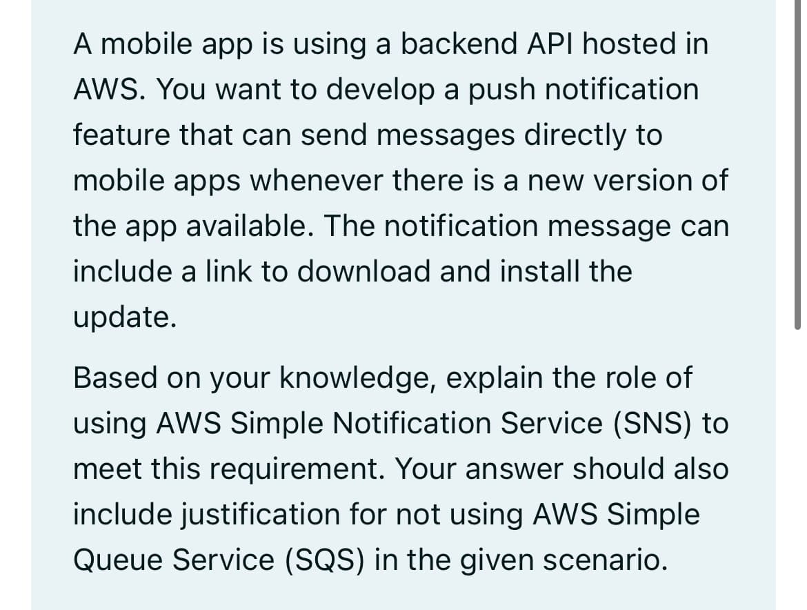 A mobile app is using a backend API hosted in
AWS. You want to develop a push notification
feature that can send messages directly to
mobile apps whenever there is a new version of
the app available. The notification message can
include a link to download and install the
update.
Based on your knowledge, explain the role of
using AWS Simple Notification Service (SNS) to
meet this requirement. Your answer should also
include justification for not using AWS Simple
Queue Service (SQS) in the given scenario.
