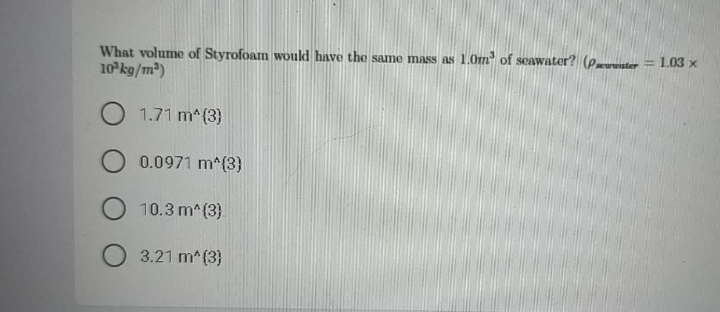 What volume of Styrofoam woukd have the same mass as 1.0m of seawater? (Prwwuter = 1.03 x
10 kg/m)
1.71 m^(3)
0.0971 m^(3)
10.3 m^(3).
3.21 m^(3}
