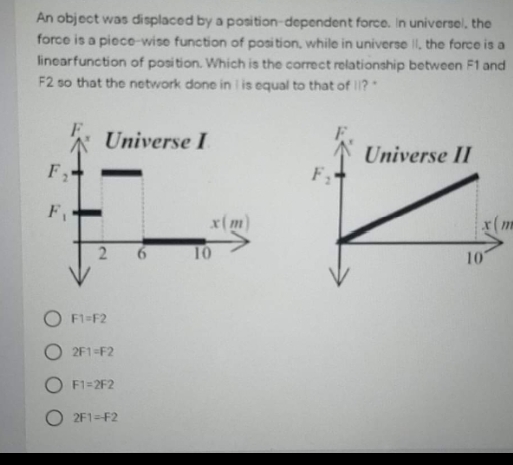 An object was displaced by a position dependent force. In universel, the
force is a piece-wise function of posi tion, while in universe II, the force is a
linearfunction of posi tion. Which is the correct relationship between F1 and
F2 so that the network done in is equal to that of ?
Universe I
Universe II
F,
F,
x(m)
x(m
2.
10
10
F1=F2
2F1=F2
O F1=2F2
O 2F1=F2
