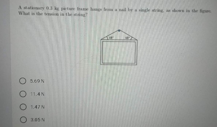 A stationary 0.3 kg picture frame hangs from a nail by a single string, as shown in the figure.
What is the tension in the string?
15
O 5.69 N
O 11.4 N
O 1.47 N
O 3.05 N
