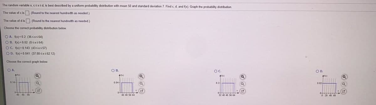 The random variable x, csxsd, is best described by a uniform probability distribution with mean 50 and standard deviation 7. Find c, d, and f(x). Graph the probability distribution.
The value of cis
(Round to the nearest hundredth as needed. )
The value of d is (Round to the nearest hundredth as needed.)
Choose the corect probability distribution below.
O A. fx) = 0.2 (36 sxs64)
O B. f(x) = 0.02 (0sxs64)
O C. fx) = 0.143 (43sx557)
O D. f(x)= 0.041 (37.88 sxs62 12)
Choose the correct graph below.
OA.
O B.
OC.
OD.
0. 14-
0.04-
0.2
0 02
40 48 56 64
32 40 48 56 64
O 20 40 60
