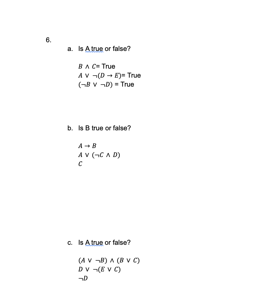 6.
a. Is A true or false?
B A C= True
AV ¬(DE)= True
(¬BV ¬D) = True
b. Is B true or false?
A → B
AV (CAD)
C
c. Is A true or false?
(A V ¬B) A (B V C)
DV (E V C)
D