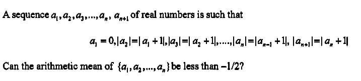 A sequence a,,a,,a,,a,d of real numbers is such that
Can the arithmetic mean of {a₁,₂,...} be less than -1/2?
a₁ = 0,|a₂|=|a₁ +11,|a₂|=| a₂ +1],....,|a₂|=|ª„_1 +1|, |ª,»1|=| a₂ + 1||