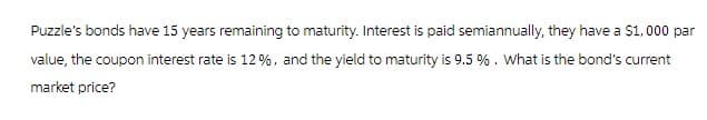 Puzzle's bonds have 15 years remaining to maturity. Interest is paid semiannually, they have a $1,000 par
value, the coupon interest rate is 12 %, and the yield to maturity is 9.5%. What is the bond's current
market price?