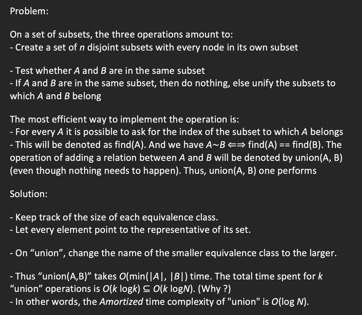 Problem:
On a set of subsets, the three operations amount to:
- Create a set of n disjoint subsets with every node in its own subset
Test whether A and B are in the same subset
- If A and B are in the same subset, then do nothing, else unify the subsets to
which A and B belong
The most efficient way to implement the operation is:
- For every A it is possible to ask for the index of the subset to which A belongs
- This will be denoted as find(A). And we have A~B == find(A) == find(B). The
operation of adding a relation between A and B will be denoted by union(A, B)
(even though nothing needs to happen). Thus, union(A, B) one performs
Solution:
- Keep track of the size of each equivalence class.
- Let every element point to the representative of its set.
- On “union", change the name of the smaller equivalence class to the larger.
Thus "union(A,B)" takes O(min(|A], |B|) time. The total time spent for k
"union" operations is O(k logk) C O(k logN). (Why ?)
- In other words, the Amortized time complexity of "union" is O(log N).
