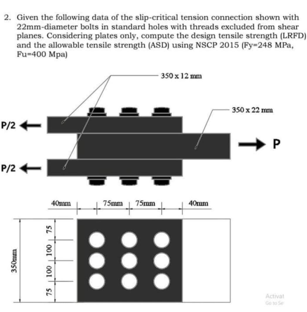 2. Given the following data of the slip-critical tension connection shown with
22mm-diameter bolts in standard holes with threads excluded from shear
planes. Considering plates only, compute the design tensile strength (LRFD)
and the allowable tensile strength (ASD) using NSCP 2015 (Fy=248 MPa,
Fu-400 Mpa)
P/2
P/2
350mm
40mm
75 100 100 75
75mm 75mm
350 x 12 mm
40mm
350 x 22 mm
P
Activat
Go to Se