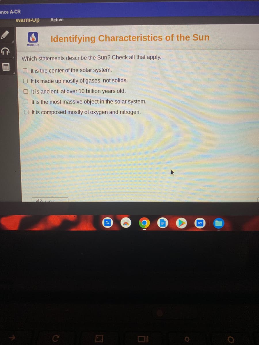 ence A-CR
warm-Up Active
Warm-Up
Identifying Characteristics of the Sun
Which statements describe the Sun? Check all that apply.
It is the center of the solar system.
It is made up mostly of gases, not solids.
It is ancient, at over 10 billion years old.
It is the most massive object in the solar system.
It is composed mostly of oxygen and nitrogen.
C
Ō
O