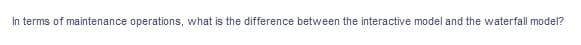 In terms of maintenance operations, what is the difference between the interactive model and the waterfall model?

