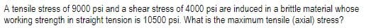 A tensile stress of 9000 psi and a shear stress of 4000 psi are induced in a brittle material whose
working strength in straight tension is 10500 psi. What is the maximum tensile (axial) stress?
