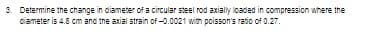 3. Determine the change in diameter of a circular steel rod axially loaded in compression where the
diameter is 4.8 cm and the axial strain of -0.0021 with poisson's ratio of 0.27.
