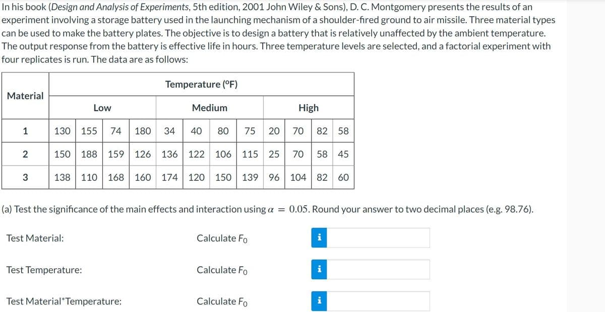 In his book (Design and Analysis of Experiments, 5th edition, 2001 John Wiley & Sons), D. C. Montgomery presents the results of an
experiment involving a storage battery used in the launching mechanism of a shoulder-fired ground to air missile. Three material types
can be used to make the battery plates. The objective is to design a battery that is relatively unaffected by the ambient temperature.
The output response from the battery is effective life in hours. Three temperature levels are selected, and a factorial experiment with
four replicates is run. The data are as follows:
Temperature (°F)
Material
Low
Medium
High
34 40 E
1
130
155
74
180
80
75
20
70
82 58
150
188
159
126
136
122
106
115
25
70
58
45
138
110
168 160
174
120
150
139
96
104
82 60
(a) Test the significance of the main effects and interaction using a =
0.05. Round your answer to two decimal places (e.g. 98.76).
Test Material:
Calculate Fo
i
Test Temperature:
Calculate Fo
i
Test Material*Temperature:
Calculate Fo
