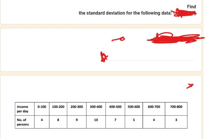 Income
per day
No. of
persons
0-100
4
100-200
8
the standard deviation for the following data:
200-300 300-400 400-500 500-600
9
10
7
5
600-700
4
700-800
3
Find