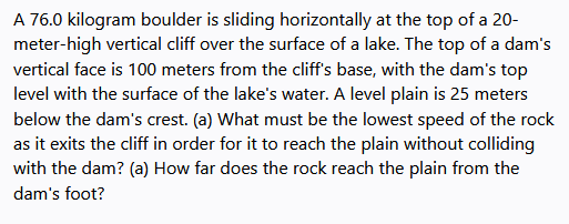 A 76.0 kilogram boulder is sliding horizontally at the top of a 20-
meter-high vertical cliff over the surface of a lake. The top of a dam's
vertical face is 100 meters from the cliff's base, with the dam's top
level with the surface of the lake's water. A level plain is 25 meters
below the dam's crest. (a) What must be the lowest speed of the rock
as it exits the cliff in order for it to reach the plain without colliding
with the dam? (a) How far does the rock reach the plain from the
dam's foot?
