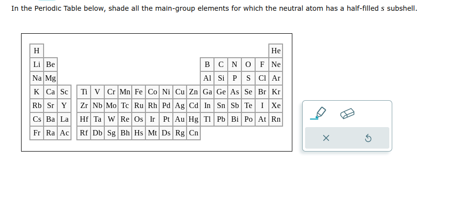 In the Periodic Table below, shade all the main-group elements for which the neutral atom has a half-filled s subshell.
H
Li Be
Na Mg
K Ca Sc
Rb Sr Y
Cs Ba La
Fr Ra Ac Rf Db Sg Bh Hs Mt Ds Rg Cn
He
B
C N O F Ne
Al Si P S Cl Ar
Ti V Cr Mn Fe Co Ni Cu Zn
Ga
Ge As Se Br Kr
Zr Nb Mo Tc Ru Rh Pd Ag Cd In Sn Sb Te I Xe
Hf Ta W Re Os Ir Pt Au Hg Tl Pb Bi Po At Rn
11