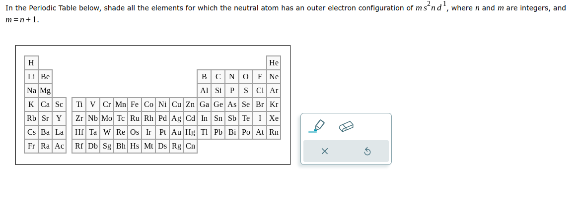 In the Periodic Table below, shade all the elements for which the neutral atom has an outer electron configuration of ms²nd ¹, where n and m are integers, and
m=n+1.
H
Li Be
Na Mg
K Ca Sc
Rb Sr Y
Cs Ba La
Fr Ra Ac
He
O
F Ne
B C N
Al Si P
S
Cl Ar
Ti V Cr Mn Fe Co Ni Cu Zn Ga Ge As
Se
Br Kr
Zr Nb Mo Tc Ru Rh Pd Ag Cd In
Sn Sb
Te I Xe
Hf Ta W Re Os Ir Pt Au Hg Tl Pb Bi Po At Rn
Rf Db Sg Bh Hs Mt Ds Rg Cn