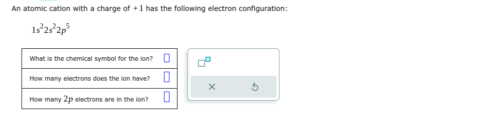 An atomic cation with a charge of +1 has the following electron configuration:
1s²2s²2p5
What is the chemical symbol for the ion?
How many electrons does the ion have?
How many 2p electrons are in the ion?
1
1
X
