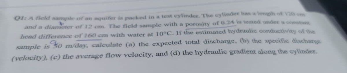 Q1: A field sample of an aquifer is packed in a test cylinder. The cylinder has a length of 120 cm
and a diameter of 12 cm. The field sample with a porosity of 0.24 is tested under a constant
head difference of 160 cm with water at 10°C. If the estimated hydraulic conductivity of the
sample is 30 m/day, calculate (a) the expected total discharge, (b) the specific discharge
(velocity), (c) the average flow velocity, and (d) the hydraulic gradient along the cylinder.