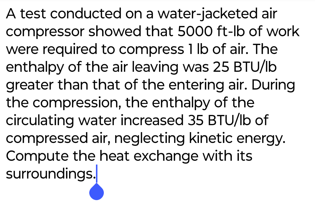 A test conducted on a water-jacketed air
compressor showed that 5000 ft-lb of work
were required to compress 1 lb of air. The
enthalpy of the air leaving was 25 BTU/lb
greater than that of the entering air. During
the compression, the enthalpy of the
circulating water increased 35 BTU/lb of
compressed air, neglecting kinetic energy.
Compute the heat exchange with its
surroundings.