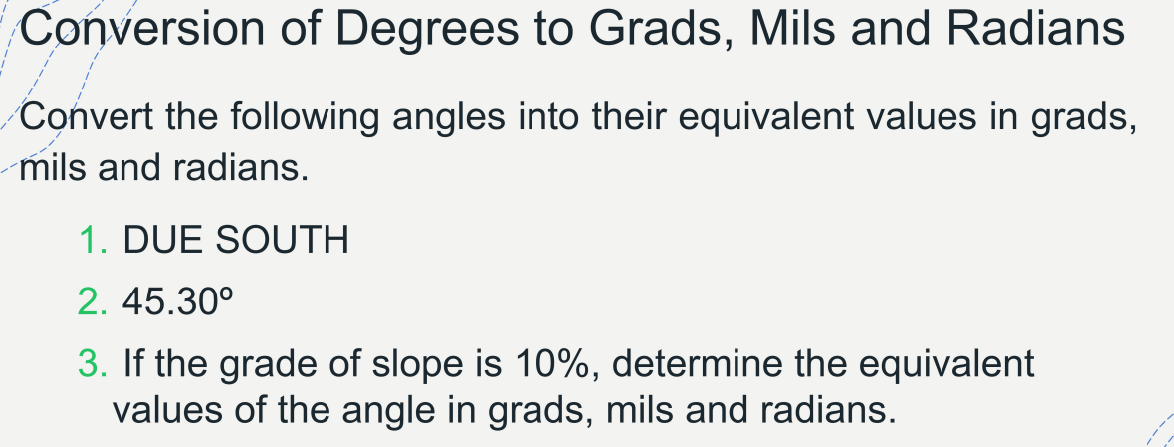 Conversion of Degrees to Grads, Mils and Radians
Convert the following angles into their equivalent values in grads,
mils and radians.
1. DUE SOUTH
2. 45.30°
3. If the grade of slope is 10%, determine the equivalent
values of the angle in grads, mils and radians.
