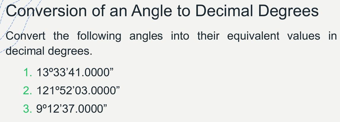 Conversion of an Angle to Decimal Degrees
Convert the following angles into their equivalent values in
decimal degrees.
1. 13°33'41.0000"
2. 121°52'03.0000"
3. 9°12'37.0000"
