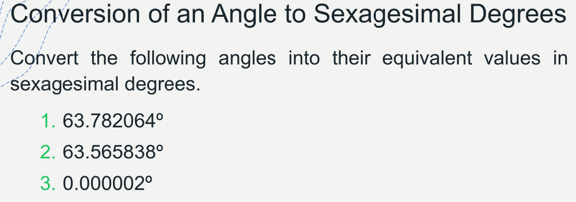 Conversion of an Angle to Sexagesimal Degrees
Convert the following angles into their equivalent values in
sexagesimal degrees.
1. 63.782064°
2. 63.565838°
3. 0.000002°
