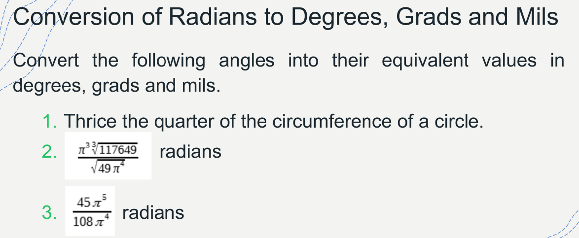 Conversion of Radians to Degrees, Grads and Mils
Convert the following angles into their equivalent values in
degrees, grads and mils.
1. Thrice the quarter of the circumference of a circle.
2.
AV117649
radians
V49 n
45 л5
3.
s radians
108 T
