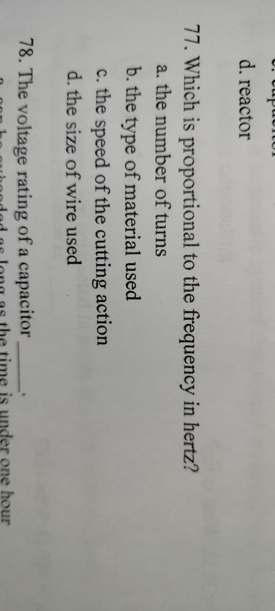 d. reactor
77. Which is proportional to the frequency in hertz?
a. the number of turns
b. the type of material used
c. the speed of the cutting action
d. the size of wire used
78. The voltage rating of a capacitor
is under one hour